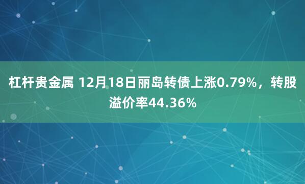 杠杆贵金属 12月18日丽岛转债上涨0.79%，转股溢价率44.36%