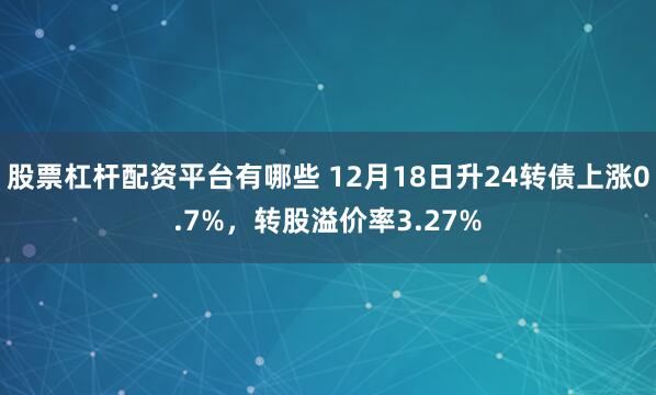 股票杠杆配资平台有哪些 12月18日升24转债上涨0.7%，转股溢价率3.27%