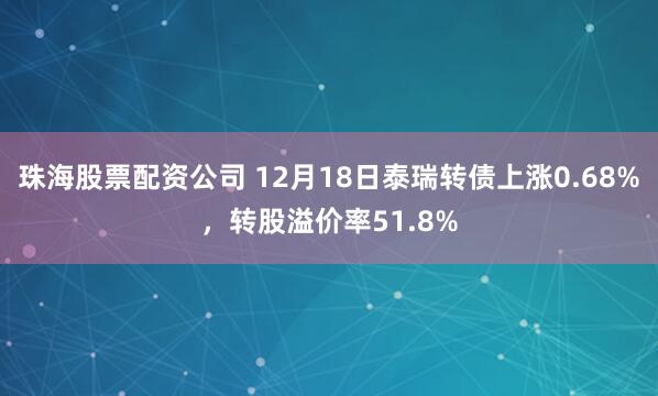 珠海股票配资公司 12月18日泰瑞转债上涨0.68%，转股溢价率51.8%