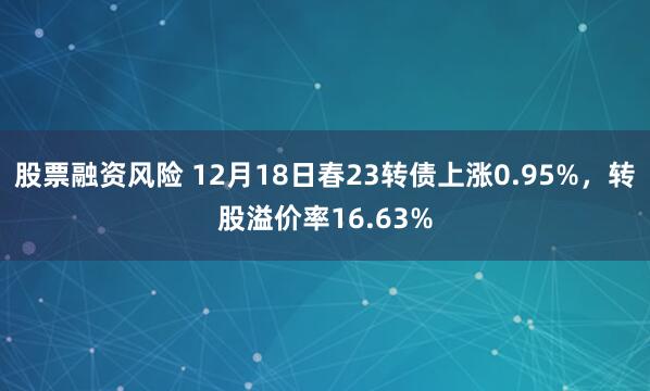 股票融资风险 12月18日春23转债上涨0.95%，转股溢价率16.63%