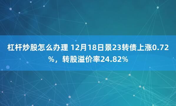 杠杆炒股怎么办理 12月18日景23转债上涨0.72%，转股溢价率24.82%