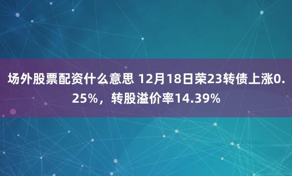 场外股票配资什么意思 12月18日荣23转债上涨0.25%，转股溢价率14.39%