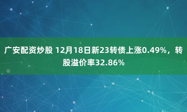 广安配资炒股 12月18日新23转债上涨0.49%，转股溢价率32.86%