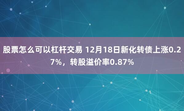 股票怎么可以杠杆交易 12月18日新化转债上涨0.27%，转股溢价率0.87%