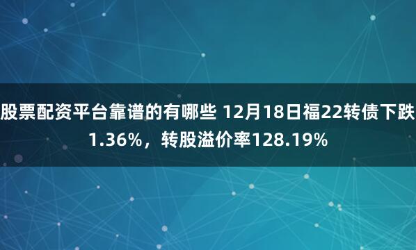 股票配资平台靠谱的有哪些 12月18日福22转债下跌1.36%，转股溢价率128.19%