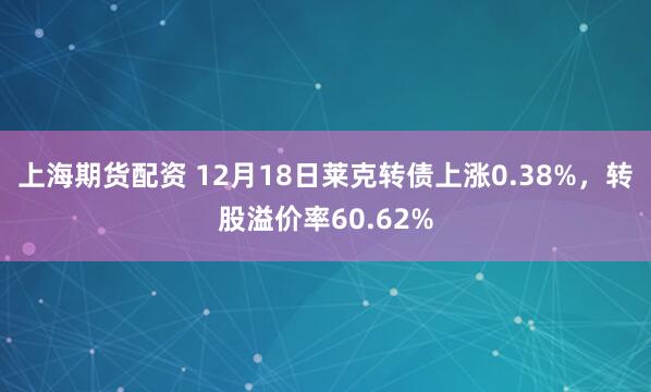 上海期货配资 12月18日莱克转债上涨0.38%，转股溢价率60.62%