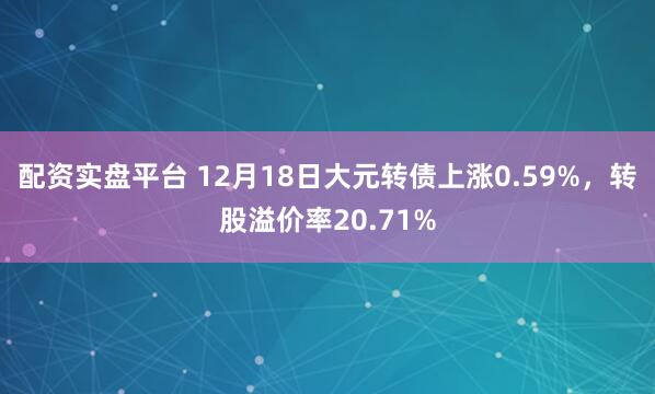 配资实盘平台 12月18日大元转债上涨0.59%，转股溢价率20.71%