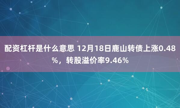 配资杠杆是什么意思 12月18日鹿山转债上涨0.48%，转股溢价率9.46%