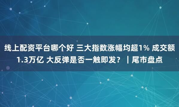 线上配资平台哪个好 三大指数涨幅均超1% 成交额1.3万亿 大反弹是否一触即发？｜尾市盘点