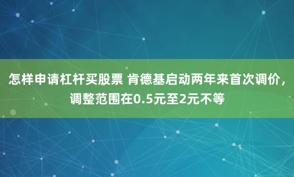 怎样申请杠杆买股票 肯德基启动两年来首次调价，调整范围在0.5元至2元不等