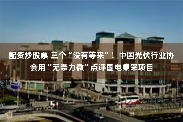 配资炒股票 三个“没有等来”！中国光伏行业协会用“无奈力微”点评国电集采项目