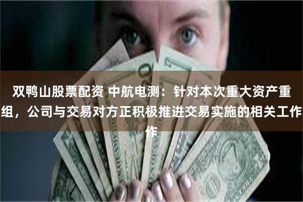 双鸭山股票配资 中航电测：针对本次重大资产重组，公司与交易对方正积极推进交易实施的相关工作