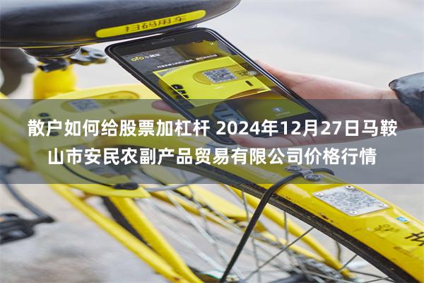 散户如何给股票加杠杆 2024年12月27日马鞍山市安民农副产品贸易有限公司价格行情