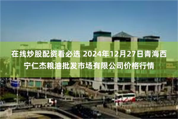 在线炒股配资看必选 2024年12月27日青海西宁仁杰粮油批发市场有限公司价格行情