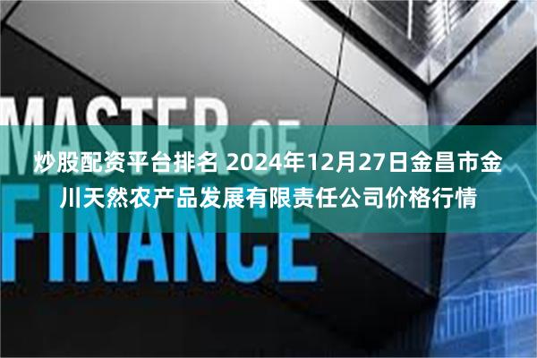 炒股配资平台排名 2024年12月27日金昌市金川天然农产品发展有限责任公司价格行情