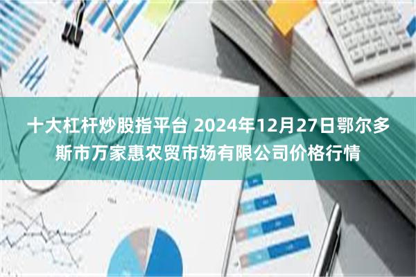 十大杠杆炒股指平台 2024年12月27日鄂尔多斯市万家惠农贸市场有限公司价格行情