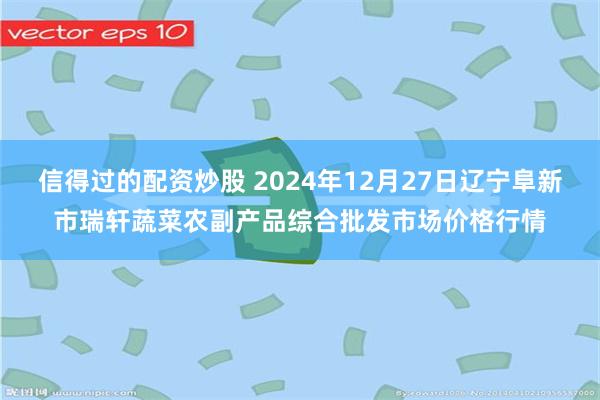 信得过的配资炒股 2024年12月27日辽宁阜新市瑞轩蔬菜农副产品综合批发市场价格行情