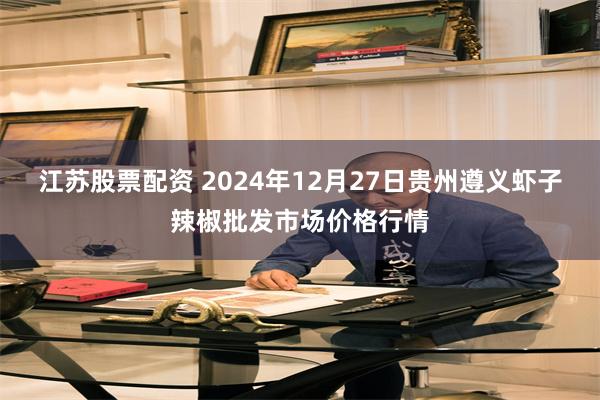 江苏股票配资 2024年12月27日贵州遵义虾子辣椒批发市场价格行情