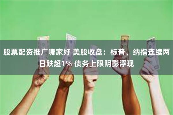 股票配资推广哪家好 美股收盘：标普、纳指连续两日跌超1% 债务上限阴影浮现