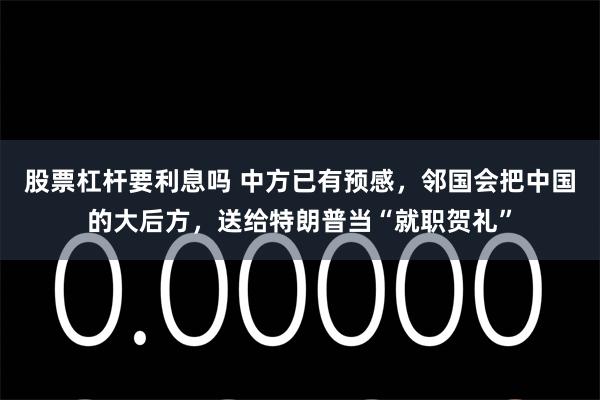 股票杠杆要利息吗 中方已有预感，邻国会把中国的大后方，送给特朗普当“就职贺礼”