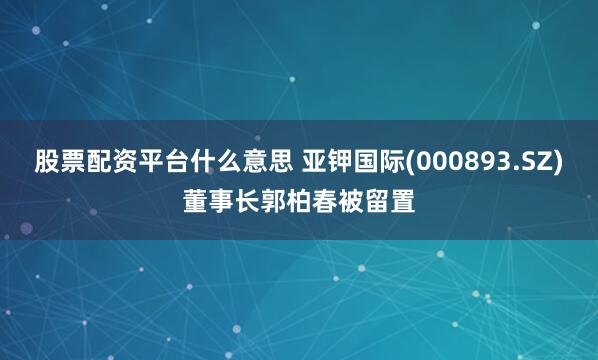 股票配资平台什么意思 亚钾国际(000893.SZ)董事长郭柏春被留置