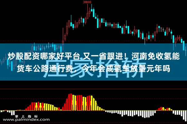 炒股配资哪家好平台 又一省跟进！河南免收氢能货车公路通行费，今年会成氢车放量元年吗