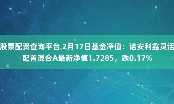 股票配资查询平台 2月17日基金净值：诺安利鑫灵活配置混合A最新净值1.7285，跌0.17%