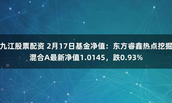 九江股票配资 2月17日基金净值：东方睿鑫热点挖掘混合A最新净值1.0145，跌0.93%