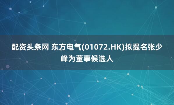 配资头条网 东方电气(01072.HK)拟提名张少峰为董事候选人