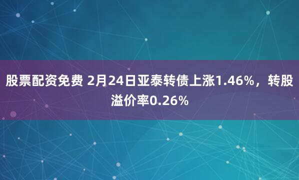 股票配资免费 2月24日亚泰转债上涨1.46%，转股溢价率0.26%