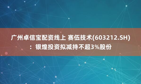 广州卓信宝配资线上 赛伍技术(603212.SH)：银煌投资拟减持不超3%股份