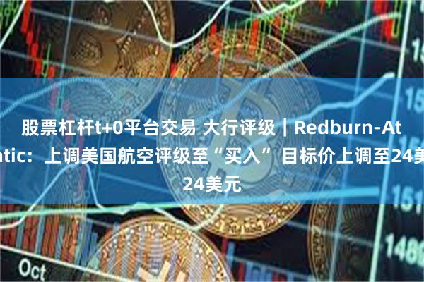 股票杠杆t+0平台交易 大行评级｜Redburn-Atlantic：上调美国航空评级至“买入” 目标价上调至24美元