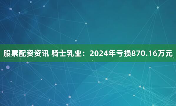 股票配资资讯 骑士乳业：2024年亏损870.16万元